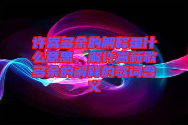 許嵩多余的解釋是什么意思，解許嵩新歌多余的解釋的歌詞含義