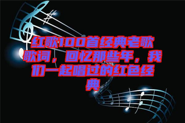 紅歌100首經(jīng)典老歌歌詞，回憶那些年，我們一起唱過的紅色經(jīng)典
