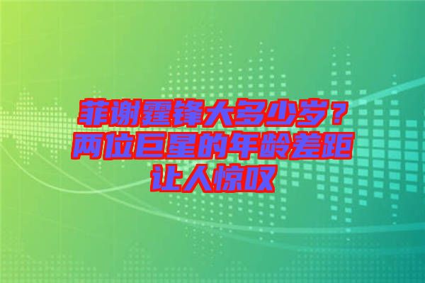 菲謝霆鋒大多少歲？?jī)晌痪扌堑哪挲g差距讓人驚嘆