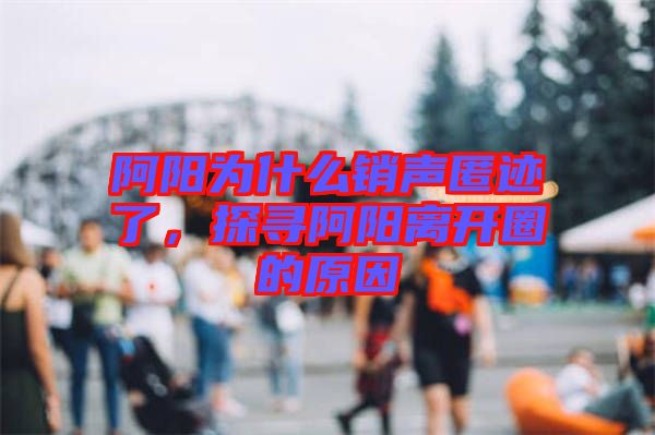 阿陽為什么銷聲匿跡了，探尋阿陽離開圈的原因