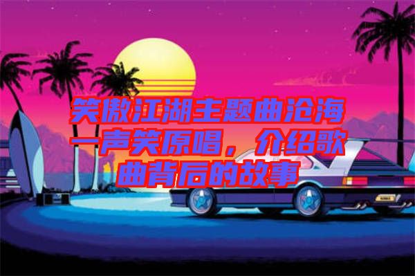 笑傲江湖主題曲滄海一聲笑原唱，介紹歌曲背后的故事
