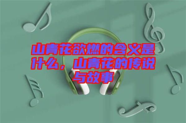 山青花欲燃的含義是什么，山青花的傳說(shuō)與故事