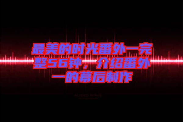 最美的時(shí)光番外一完整56鐘，介紹番外一的幕后制作