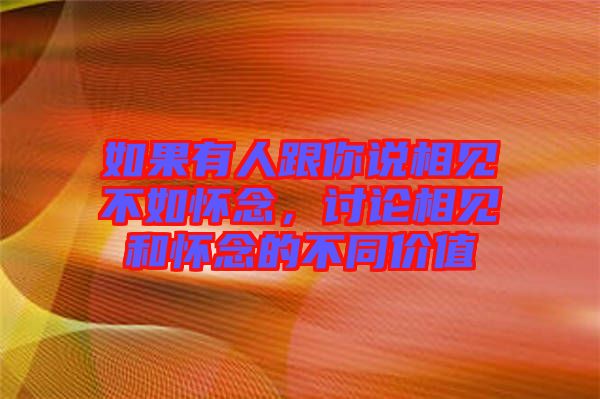如果有人跟你說相見不如懷念，討論相見和懷念的不同價值
