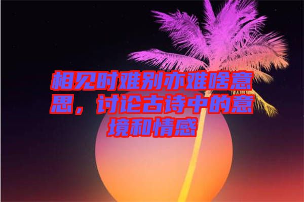 相見時(shí)難別亦難啥意思，討論古詩(shī)中的意境和情感