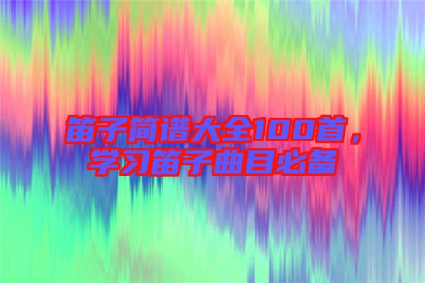 笛子簡譜大全100首，學習笛子曲目必備