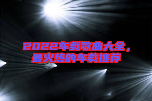 2022車載歌曲大全，最火熱的車載推薦