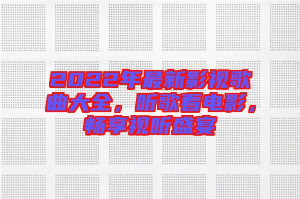 2022年最新影視歌曲大全，聽(tīng)歌看電影，暢享視聽(tīng)盛宴