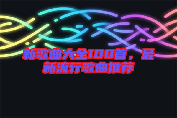 新歌曲大全100首，最新流行歌曲推薦