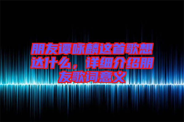 朋友譚詠麟這首歌想達什么，詳細介紹朋友歌詞意義