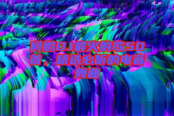 何鵬DJ最火的歌50首，精選必聽的電音舞曲