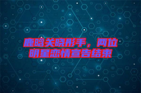鹿晗關(guān)曉彤手，兩位明星戀情宣告結(jié)束