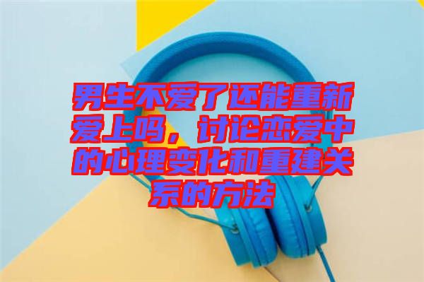 男生不愛了還能重新愛上嗎，討論戀愛中的心理變化和重建關(guān)系的方法