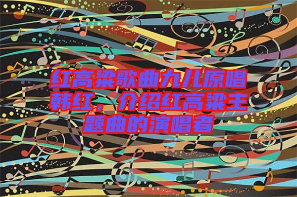 紅高粱歌曲九兒原唱韓紅，介紹紅高粱主題曲的演唱者