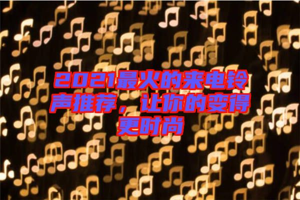2021最火的來電鈴聲推薦，讓你的變得更時(shí)尚
