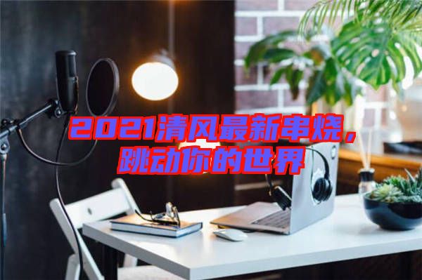 2021清風(fēng)最新串燒，跳動(dòng)你的世界