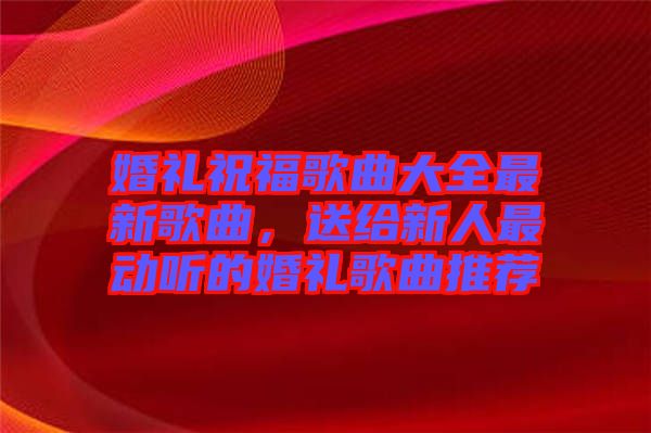 婚禮祝福歌曲大全最新歌曲，送給新人最動聽的婚禮歌曲推薦