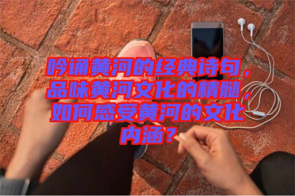 吟誦黃河的經(jīng)典詩句，品味黃河文化的精髓，如何感受黃河的文化內(nèi)涵？