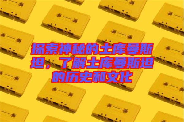 探索神秘的土庫曼斯坦，了解土庫曼斯坦的歷史和文化