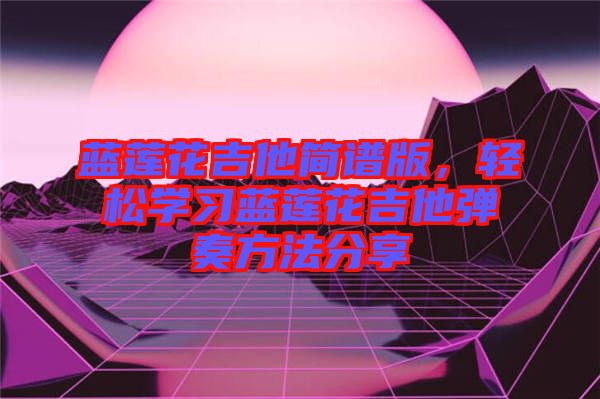 藍(lán)蓮花吉他簡(jiǎn)譜版，輕松學(xué)習(xí)藍(lán)蓮花吉他彈奏方法分享