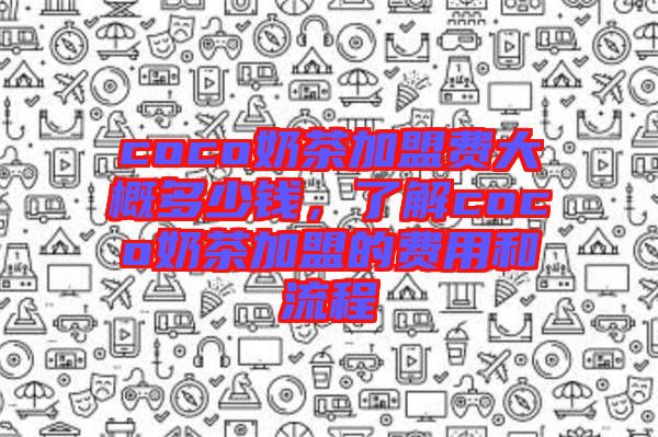 coco奶茶加盟費(fèi)大概多少錢，了解coco奶茶加盟的費(fèi)用和流程