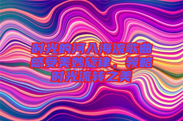 時光的河入海流歌曲感受美妙旋律，領(lǐng)略時光流轉(zhuǎn)之美