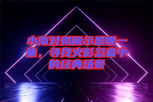 小南對蝎展示是哪一集，尋找火影忍者中的經(jīng)典場景