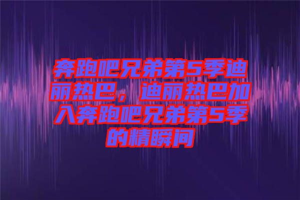 奔跑吧兄弟第5季迪麗熱巴，迪麗熱巴加入奔跑吧兄弟第5季的精瞬間