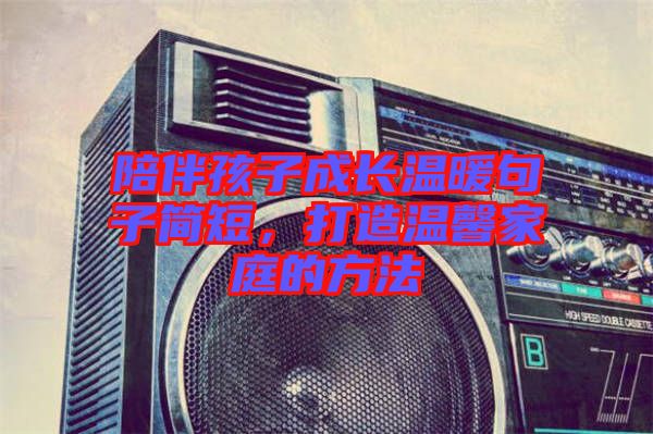 陪伴孩子成長溫暖句子簡短，打造溫馨家庭的方法