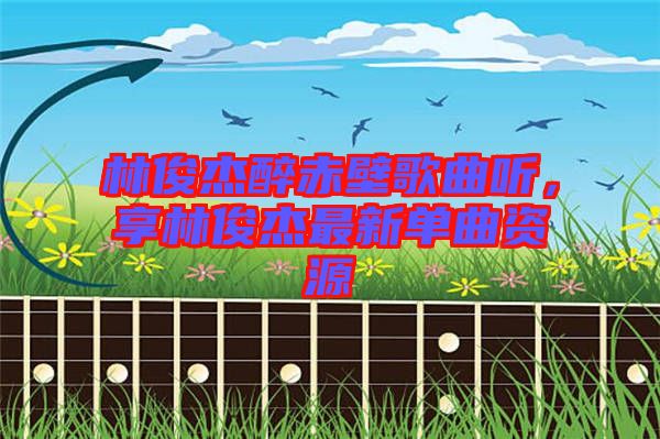 林俊杰醉赤壁歌曲聽，享林俊杰最新單曲資源