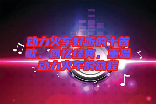 動(dòng)力火車好聽的十首歌，回憶經(jīng)典，重溫動(dòng)力火車的旅程