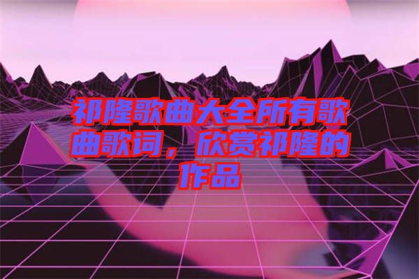 祁隆歌曲大全所有歌曲歌詞，欣賞祁隆的作品
