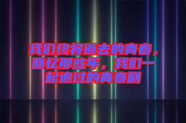 我們終將逝去的青春，回憶那些年，我們一起追過的青春劇