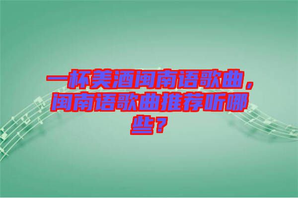 一杯美酒閩南語歌曲，閩南語歌曲推薦聽哪些？