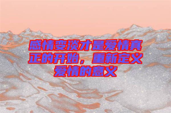感情變淡才是愛情真正的開始，重新定義愛情的意義