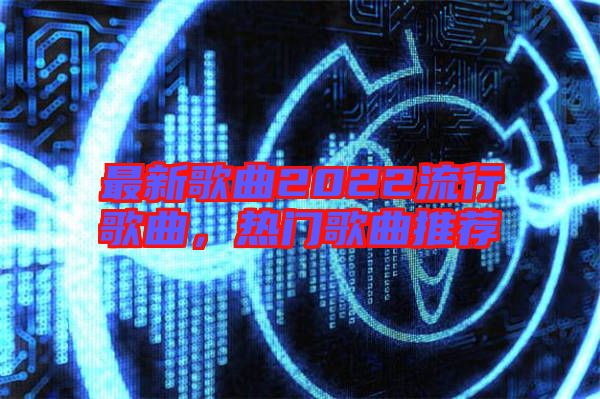 最新歌曲2022流行歌曲，熱門歌曲推薦