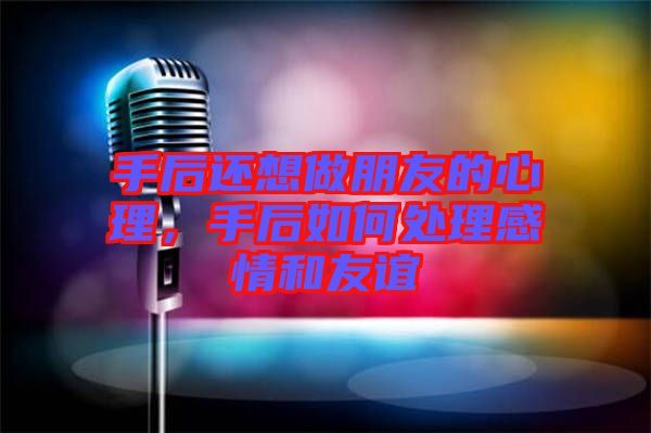 手后還想做朋友的心理，手后如何處理感情和友誼