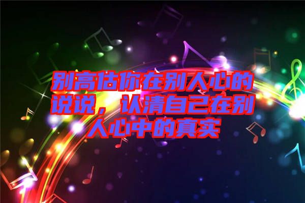 別高估你在別人心的說(shuō)說(shuō)，認(rèn)清自己在別人心中的真實(shí)