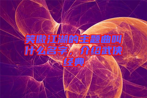 笑傲江湖的主題曲叫什么名字，介紹武俠經(jīng)典