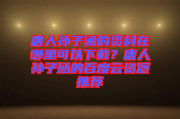 唐人孫子涵的資料在哪里可以下載？唐人孫子涵的百度云資源推薦