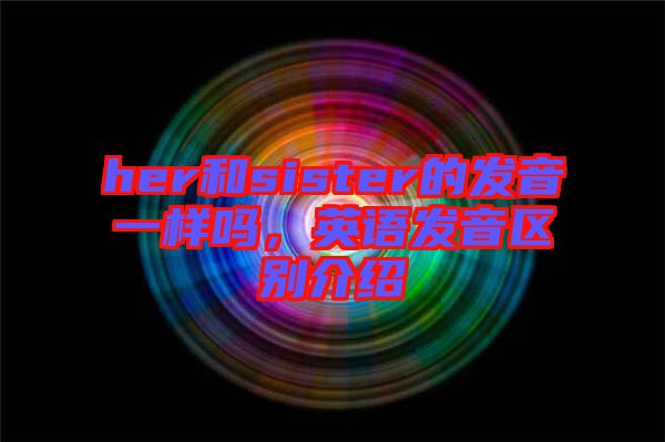 her和sister的發(fā)音一樣嗎，英語發(fā)音區(qū)別介紹