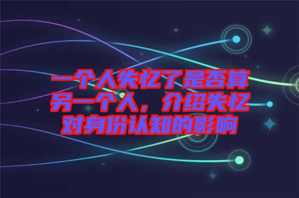一個(gè)人失憶了是否算另一個(gè)人，介紹失憶對身份認(rèn)知的影響