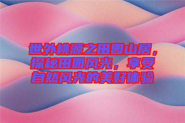 世外桃源之田園山居，探秘田園風(fēng)光，享受自然風(fēng)光的美好體驗(yàn)