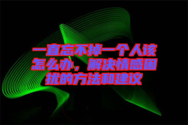 一直忘不掉一個人該怎么辦，解決情感困擾的方法和建議