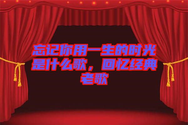 忘記你用一生的時光是什么歌，回憶經(jīng)典老歌