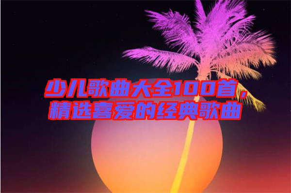 少兒歌曲大全100首，精選喜愛的經(jīng)典歌曲