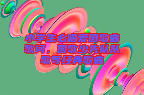小學(xué)生必唱愛(ài)國(guó)歌曲歌詞，國(guó)歌少先隊(duì)隊(duì)歌等經(jīng)典歌曲