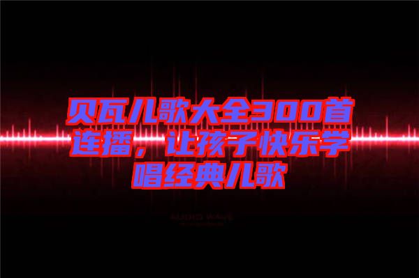 貝瓦兒歌大全300首連播，讓孩子快樂學(xué)唱經(jīng)典兒歌