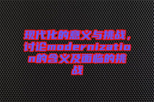 現(xiàn)代化的意義與挑戰(zhàn)，討論modernization的含義及面臨的挑戰(zhàn)