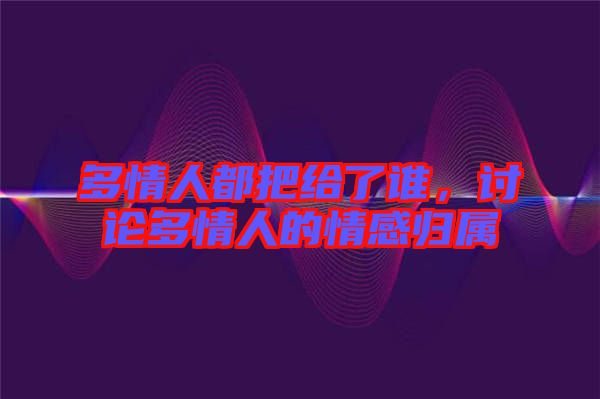 多情人都把給了誰(shuí)，討論多情人的情感歸屬